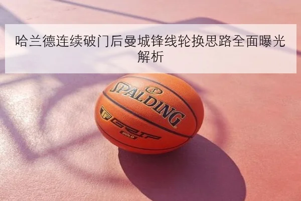 哈兰德连续破门后曼城锋线轮换思路全面曝光解析