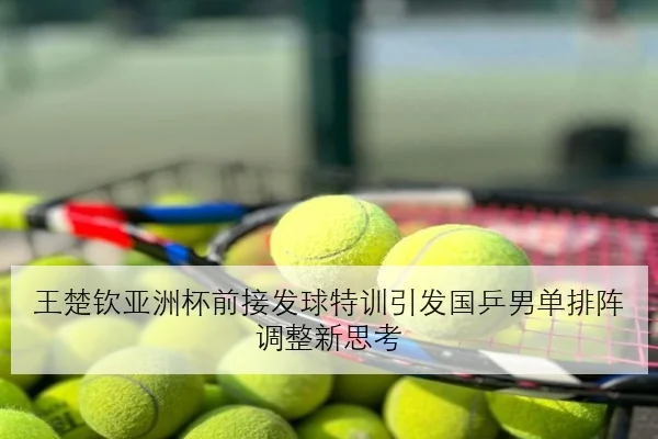 王楚钦亚洲杯前接发球特训引发国乒男单排阵调整新思考